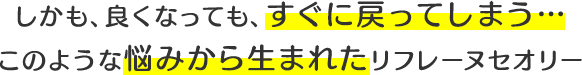 しかも、良くなっても、すぐに戻ってしまう…このような悩みから生まれたリフレーヌセオリー