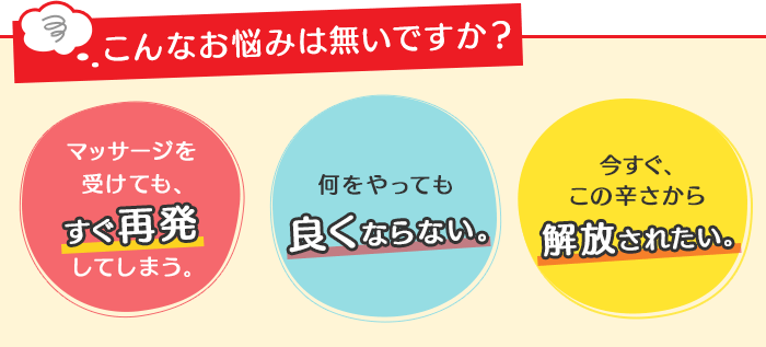 こんなお悩みは無いですか？「マッサージを受けても、すぐ再発してしまう。」「何をやっても良くならない。」「今すぐ、この辛さから解放されたい。」