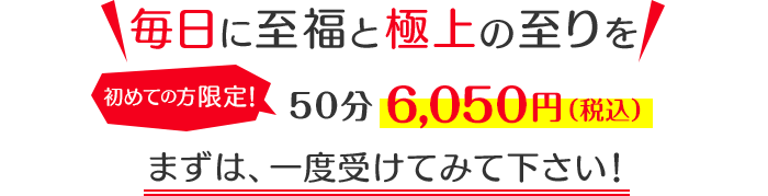 「毎日に至福と極上の至りを」初めての方限定！6,050円（税抜）まずは、一度受けてみて下さい！