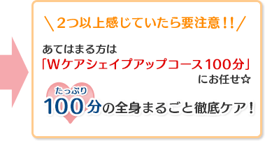 2つ以上感じていたら要注意！！あてはまる方は「Wケアシェイプアップコース100分」にお任せ☆たっぷり100分の全身まるごと徹底ケア！